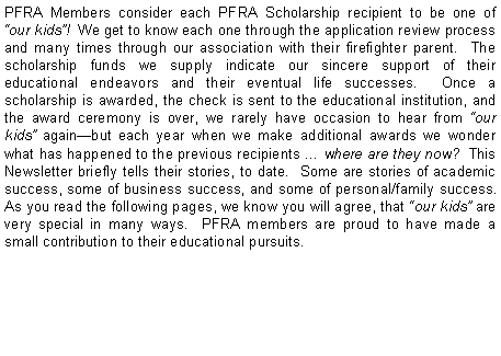 Text Box: PFRA Members consider each PFRA Scholarship recipient to be one of �our kids�!  We get to know each one through the application review process and many times through our association with their firefighter parent.  The scholarship funds we supply indicate our sincere support of their educational endeavors and their eventual life successes.  Once a scholarship is awarded, the check is sent to the educational institution, and the award ceremony is over, we rarely have occasion to hear from �our kids� again�but each year when we make additional awards we wonder what has happened to the previous recipients � where are they now?  This  Newsletter briefly tells their stories, to date.  Some are stories of academic success, some of business success, and some of personal/family success.  As you read the following pages, we know you will agree, that �our kids� are very special in many ways.  PFRA members are proud to have made a small contribution to their educational pursuits.   
