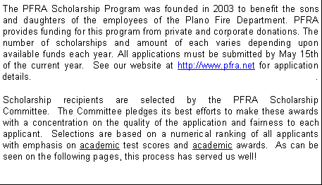 Text Box: The PFRA Scholarship Program was founded in 2003 to benefit the sons and daughters of the employees of the Plano Fire Department. PFRA provides funding for this program from private and corporate donations. The number of scholarships and amount of each varies depending upon available funds each year.&nbsp;All applications must be submitted by May 15th of the current year.  See our website at http://www.pfra.net for application details.

Scholarship recipients are selected by the PFRA Scholarship Committee.&nbsp; The Committee pledges its best efforts to make these awards with a concentration on the quality of the application and fairness to each applicant.&nbsp; Selections are based on a numerical ranking of all applicants with emphasis on academic test scores and academic awards.  As can be seen on the following pages, this process has served us well!